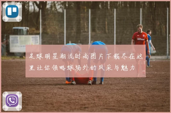 足球明星潮流时尚图片下载尽在这里让你领略球场外的风采与魅力