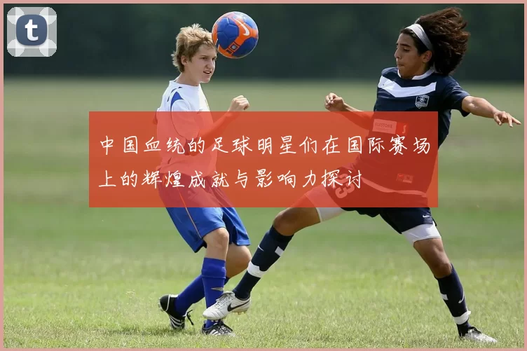 中国血统的足球明星们在国际赛场上的辉煌成就与影响力探讨