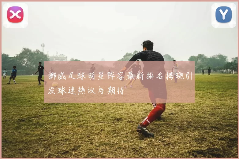 挪威足球明星阵容最新排名揭晓引发球迷热议与期待