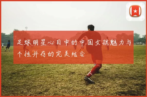 足球明星心目中的中国女孩魅力与个性并存的完美结合