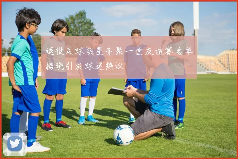 退役足球明星齐聚一堂友谊赛名单揭晓引发球迷热议