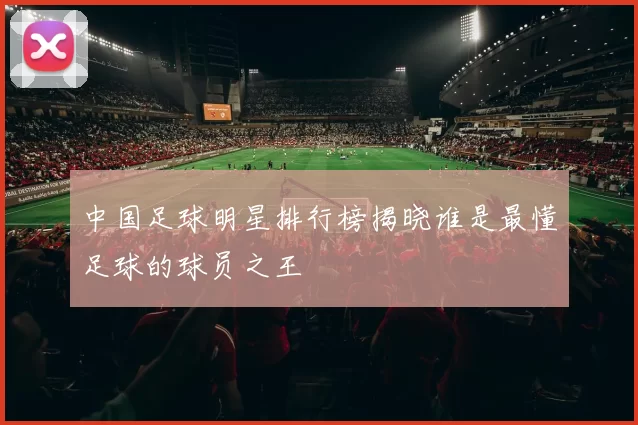 中国足球明星排行榜揭晓谁是最懂足球的球员之王