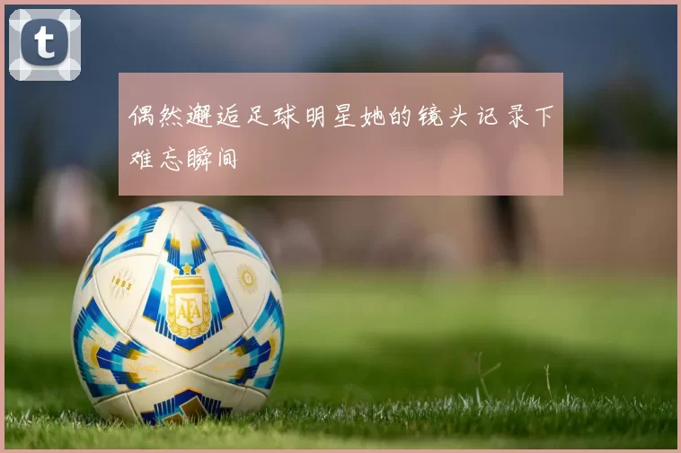 偶然邂逅足球明星她的镜头记录下难忘瞬间