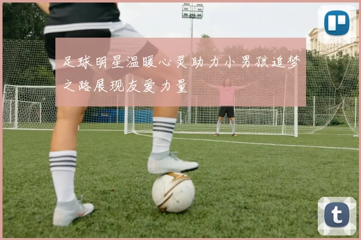 足球明星温暖心灵助力小男孩追梦之路展现友爱力量