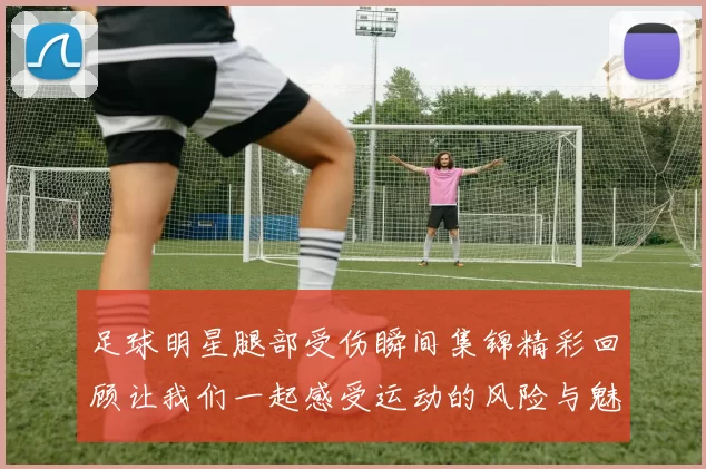 足球明星腿部受伤瞬间集锦精彩回顾让我们一起感受运动的风险与魅力