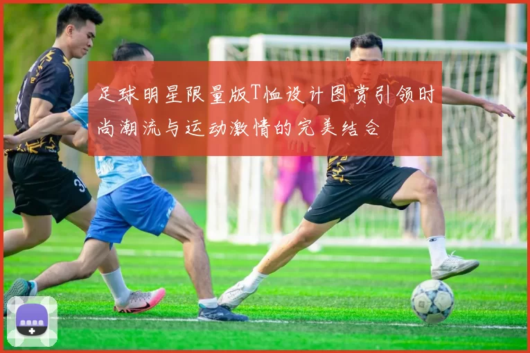 足球明星限量版T恤设计图赏引领时尚潮流与运动激情的完美结合