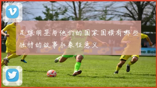 足球明星与他们的国家国旗有哪些独特的故事和象征意义
