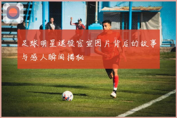 足球明星退役官宣图片背后的故事与感人瞬间揭秘