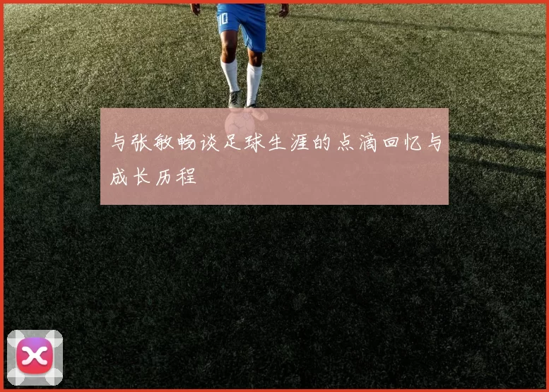 与张敏畅谈足球生涯的点滴回忆与成长历程