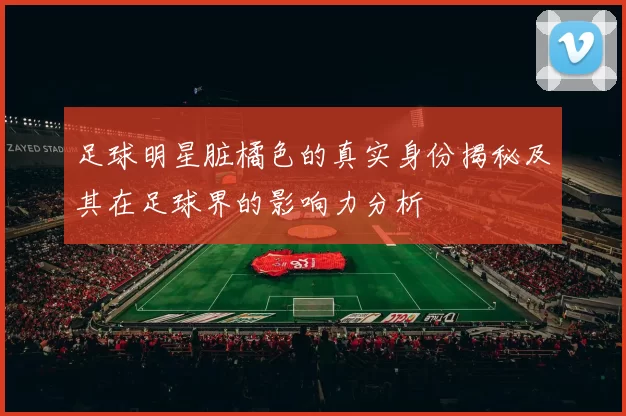 足球明星脏橘色的真实身份揭秘及其在足球界的影响力分析
