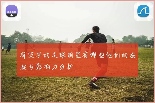 有茨字的足球明星有哪些他们的成就与影响力分析