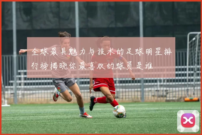 全球最具魅力与技术的足球明星排行榜揭晓你最喜欢的球员是谁