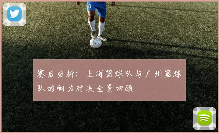 赛后分析：上海篮球队与广州篮球队的耐力对决全景回顾