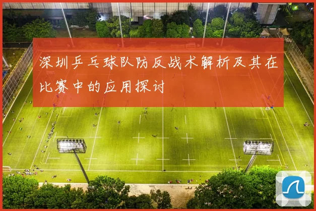 深圳乒乓球队防反战术解析及其在比赛中的应用探讨