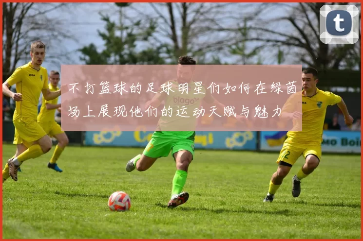 不打篮球的足球明星们如何在绿茵场上展现他们的运动天赋与魅力