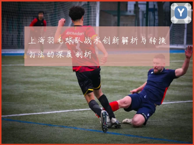 上海羽毛球队战术创新解析与转换打法的深度剖析