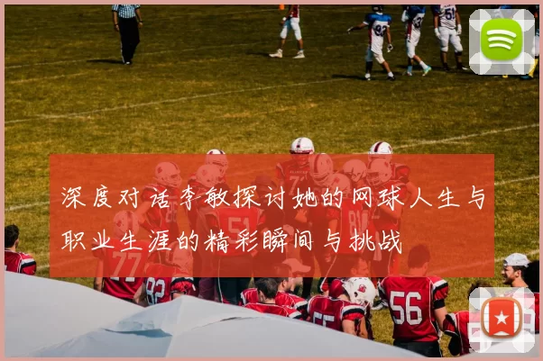 深度对话李敏探讨她的网球人生与职业生涯的精彩瞬间与挑战