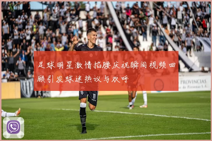 足球明星激情掐腰庆祝瞬间视频回顾引发球迷热议与欢呼