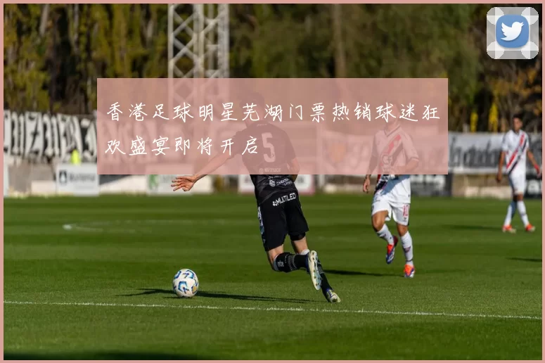 香港足球明星芜湖门票热销球迷狂欢盛宴即将开启