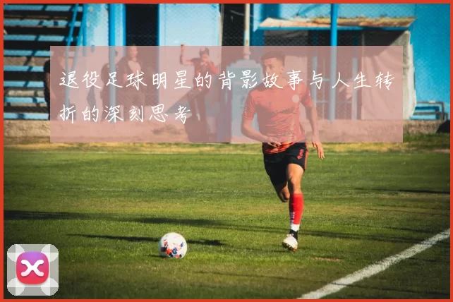 退役足球明星的背影故事与人生转折的深刻思考