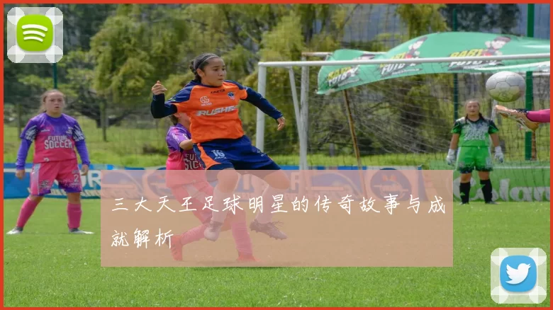 三大天王足球明星的传奇故事与成就解析