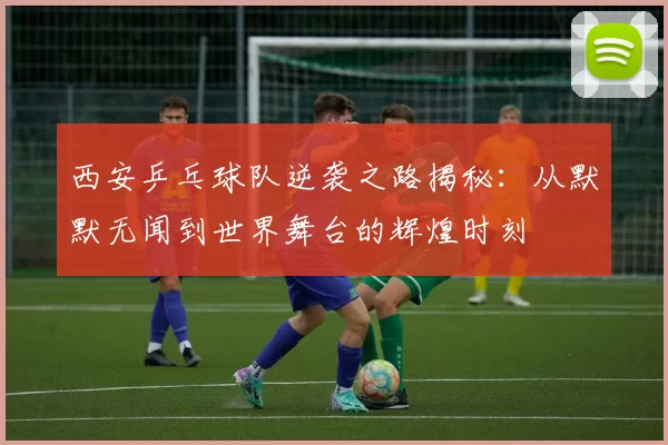西安乒乓球队逆袭之路揭秘：从默默无闻到世界舞台的辉煌时刻