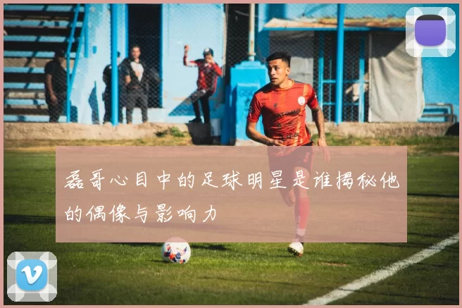 磊哥心目中的足球明星是谁揭秘他的偶像与影响力