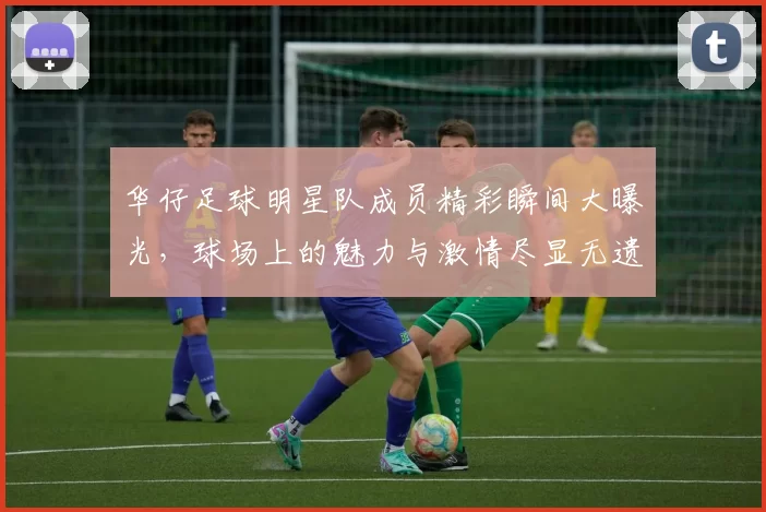 华仔足球明星队成员精彩瞬间大曝光，球场上的魅力与激情尽显无遗