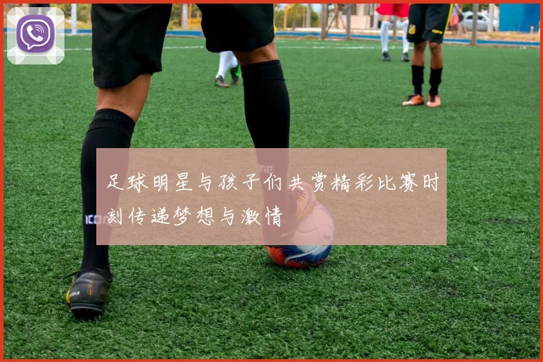 足球明星与孩子们共赏精彩比赛时刻传递梦想与激情