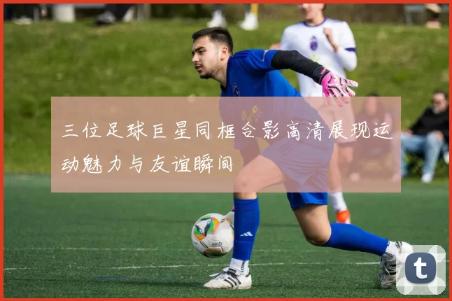 三位足球巨星同框合影高清展现运动魅力与友谊瞬间