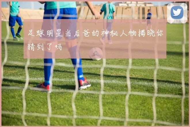 足球明星当后爸的神秘人物揭晓你猜到了吗