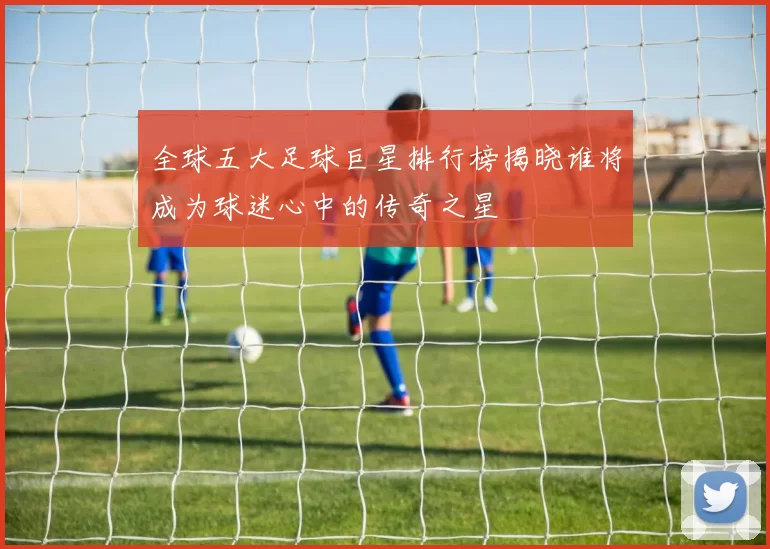 全球五大足球巨星排行榜揭晓谁将成为球迷心中的传奇之星
