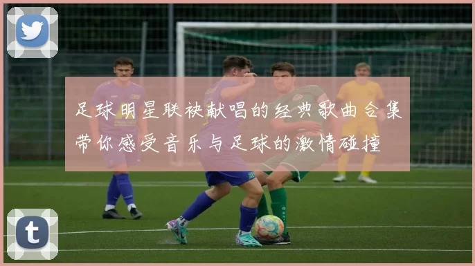 足球明星联袂献唱的经典歌曲合集带你感受音乐与足球的激情碰撞