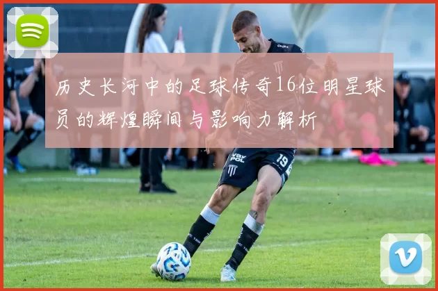 历史长河中的足球传奇16位明星球员的辉煌瞬间与影响力解析