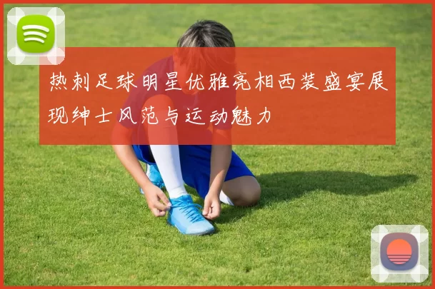 热刺足球明星优雅亮相西装盛宴展现绅士风范与运动魅力