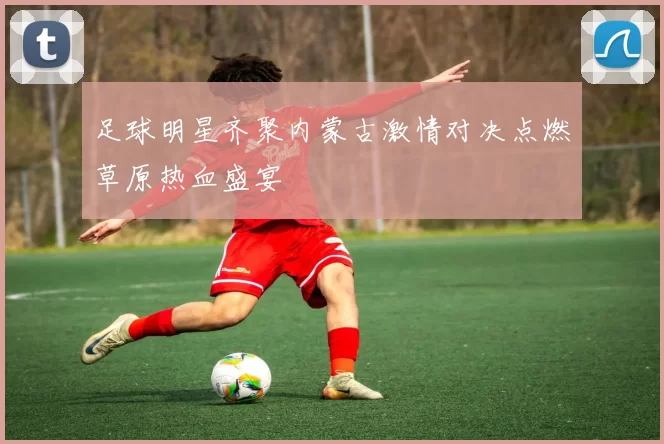 足球明星齐聚内蒙古激情对决点燃草原热血盛宴