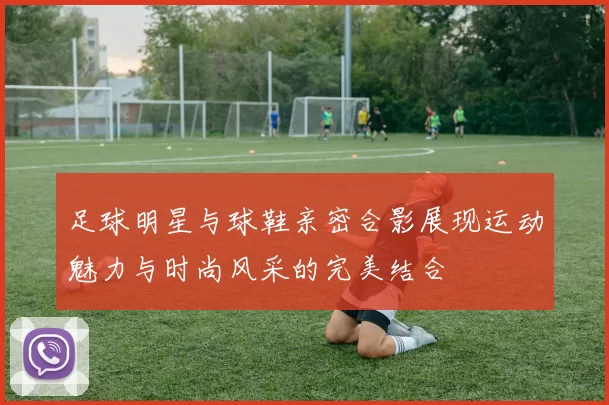 足球明星与球鞋亲密合影展现运动魅力与时尚风采的完美结合