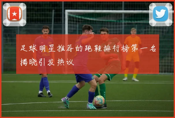 足球明星推荐的跑鞋排行榜第一名揭晓引发热议