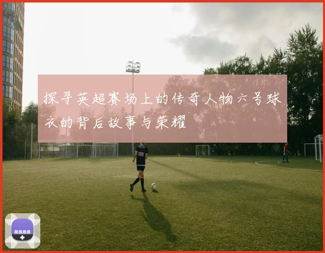 探寻英超赛场上的传奇人物六号球衣的背后故事与荣耀