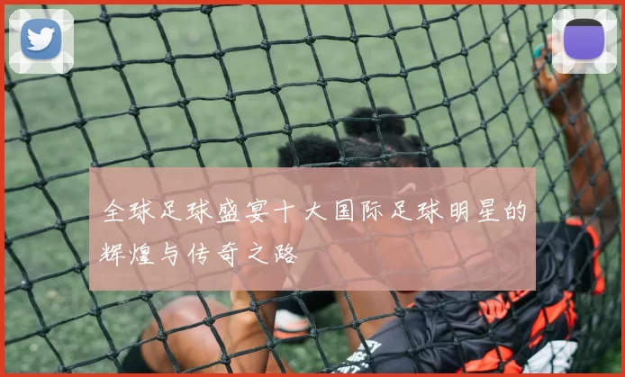 全球足球盛宴十大国际足球明星的辉煌与传奇之路