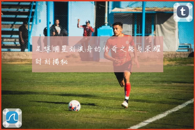 足球明星刘浪舟的传奇之路与荣耀时刻揭秘
