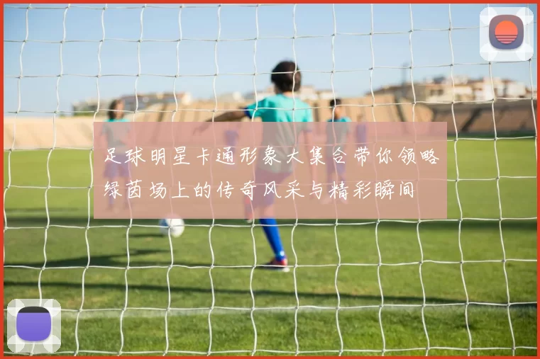 足球明星卡通形象大集合带你领略绿茵场上的传奇风采与精彩瞬间