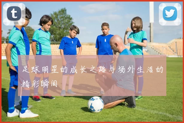 足球明星的成长之路与场外生活的精彩瞬间