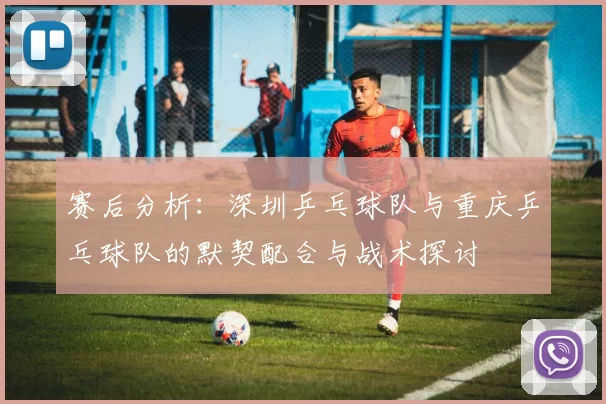 赛后分析：深圳乒乓球队与重庆乒乓球队的默契配合与战术探讨