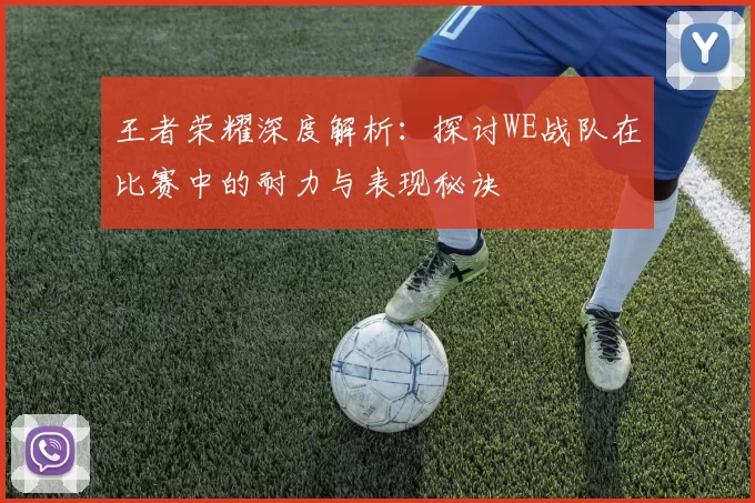 王者荣耀深度解析：探讨WE战队在比赛中的耐力与表现秘诀