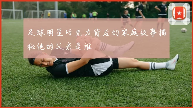 足球明星巧克力背后的家庭故事揭秘他的父亲是谁