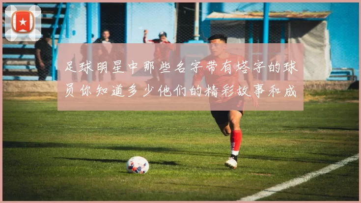 足球明星中那些名字带有塔字的球员你知道多少他们的精彩故事和成就又有哪些
