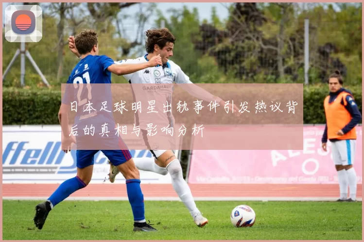 日本足球明星出轨事件引发热议背后的真相与影响分析