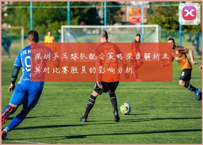 深圳乒乓球队配合策略深度解析及其对比赛胜负的影响分析