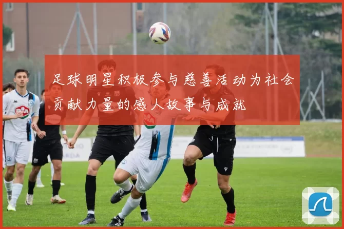 足球明星积极参与慈善活动为社会贡献力量的感人故事与成就